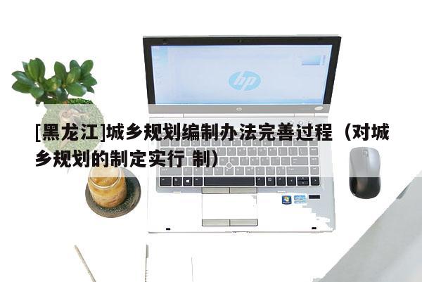 [黑龙江]城乡规划编制办法完善过程（对城乡规划的制定实行 制）