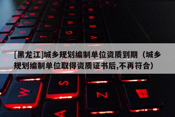 [黑龙江]城乡规划编制单位资质到期（城乡规划编制单位取得资质证书后,不再符合）