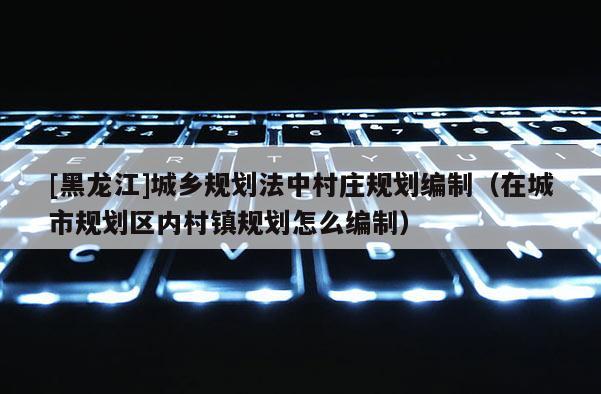 [黑龙江]城乡规划法中村庄规划编制（在城市规划区内村镇规划怎么编制）