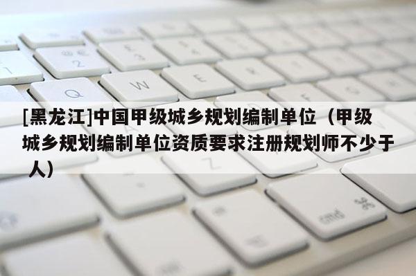 [黑龙江]中国甲级城乡规划编制单位（甲级城乡规划编制单位资质要求注册规划师不少于 人）