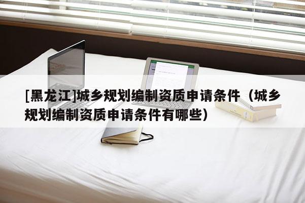 [黑龙江]城乡规划编制资质申请条件（城乡规划编制资质申请条件有哪些）