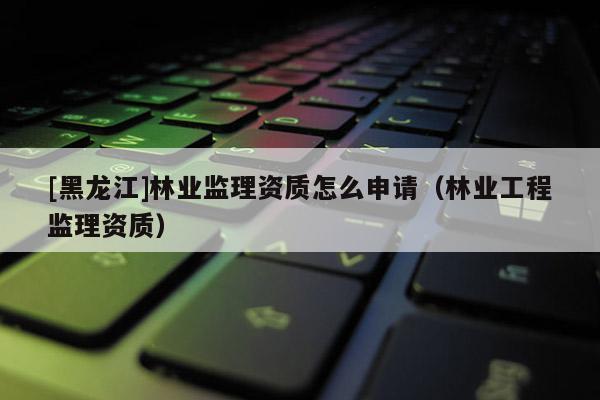 [黑龙江]林业监理资质怎么申请（林业工程监理资质）