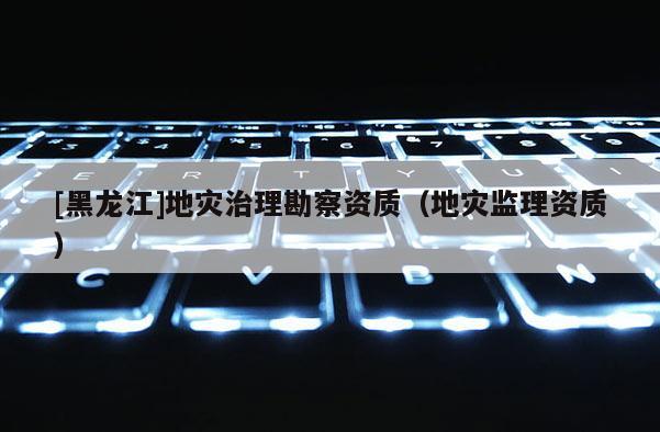 [黑龙江]地灾治理勘察资质（地灾监理资质）