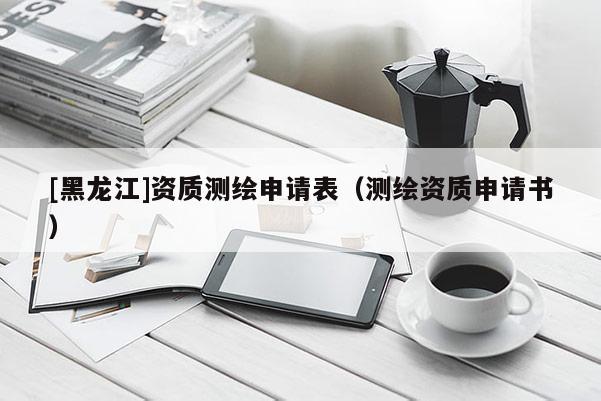 [黑龙江]资质测绘申请表（测绘资质申请书）