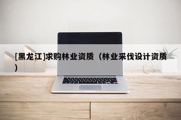 [黑龙江]求购林业资质（林业采伐设计资质）