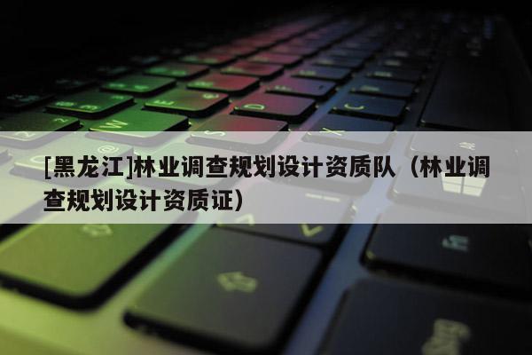 [黑龙江]林业调查规划设计资质队（林业调查规划设计资质证）