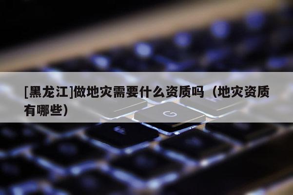 [黑龙江]做地灾需要什么资质吗（地灾资质有哪些）