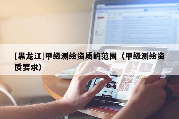 [黑龙江]甲级测绘资质的范围（甲级测绘资质要求）