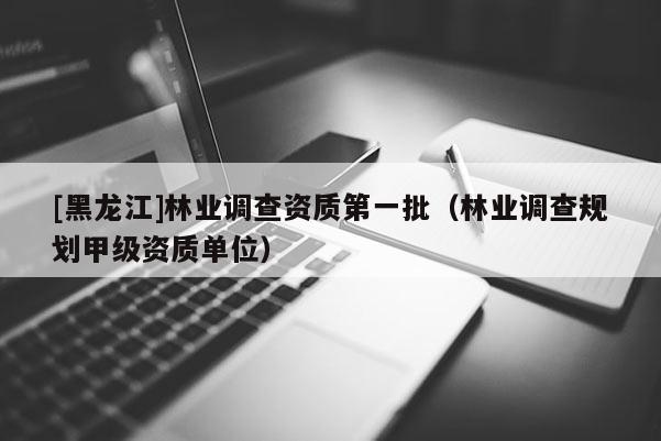 [黑龙江]林业调查资质第一批（林业调查规划甲级资质单位）
