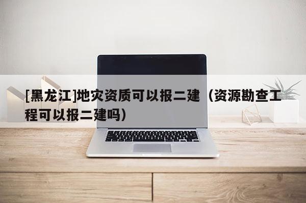 [黑龙江]地灾资质可以报二建（资源勘查工程可以报二建吗）