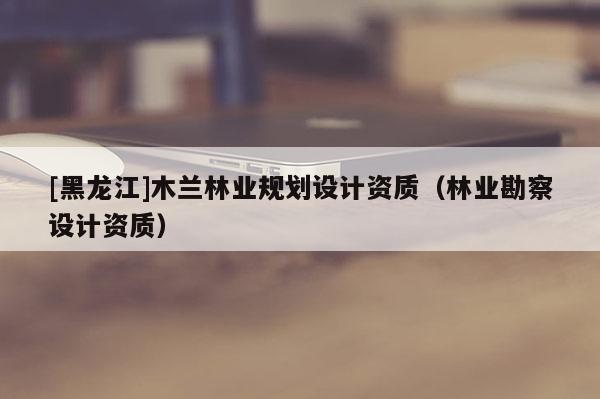 [黑龙江]木兰林业规划设计资质（林业勘察设计资质）