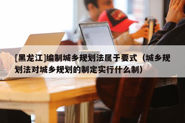 [黑龙江]编制城乡规划法属于要式（城乡规划法对城乡规划的制定实行什么制）