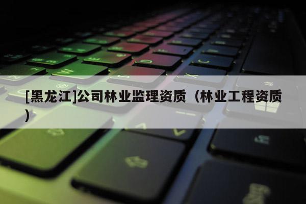 [黑龙江]公司林业监理资质（林业工程资质）