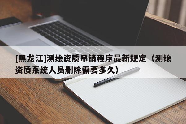 [黑龙江]测绘资质吊销程序最新规定（测绘资质系统人员删除需要多久）