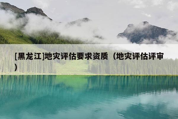 [黑龙江]地灾评估要求资质（地灾评估评审）