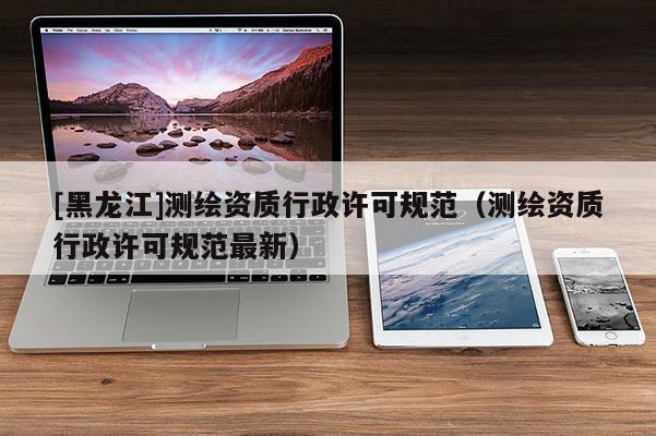 [黑龙江]测绘资质行政许可规范（测绘资质行政许可规范最新）