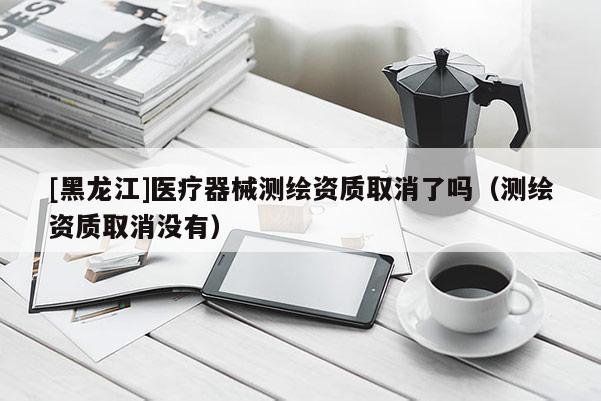 [黑龙江]医疗器械测绘资质取消了吗（测绘资质取消没有）