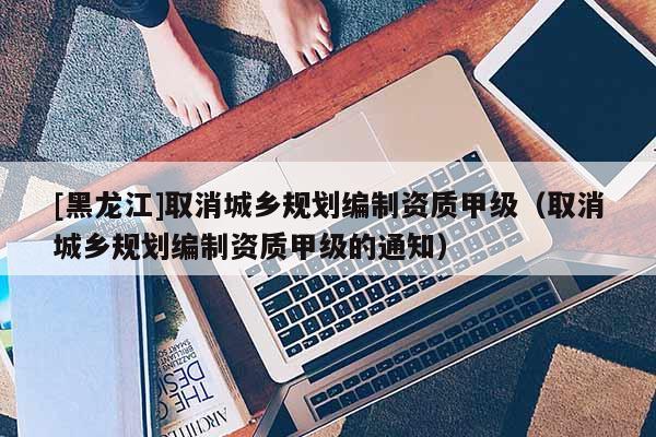 [黑龙江]取消城乡规划编制资质甲级（取消城乡规划编制资质甲级的通知）