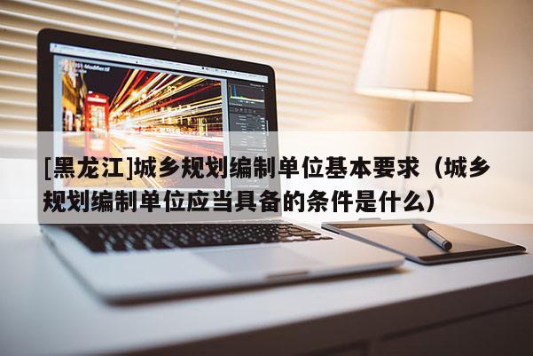 [黑龙江]城乡规划编制单位基本要求（城乡规划编制单位应当具备的条件是什么）