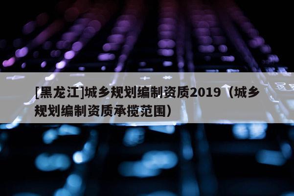 [黑龙江]城乡规划编制资质2019（城乡规划编制资质承揽范围）