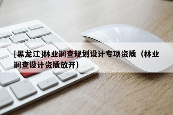 [黑龙江]林业调查规划设计专项资质（林业调查设计资质放开）