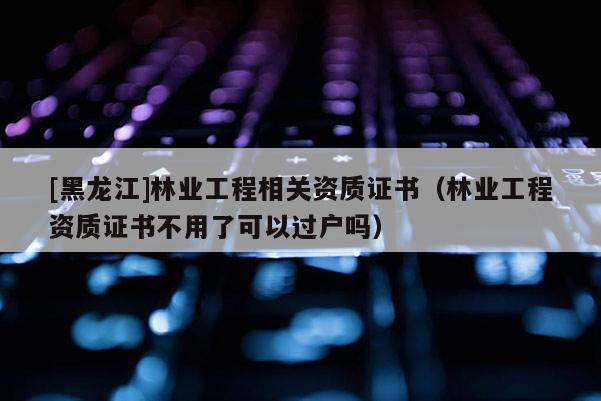 [黑龙江]林业工程相关资质证书（林业工程资质证书不用了可以过户吗）