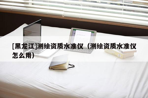 [黑龙江]测绘资质水准仪（测绘资质水准仪怎么用）