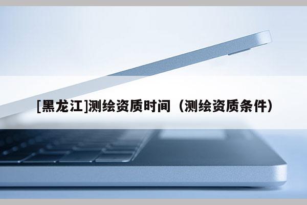 [黑龙江]测绘资质时间（测绘资质条件）
