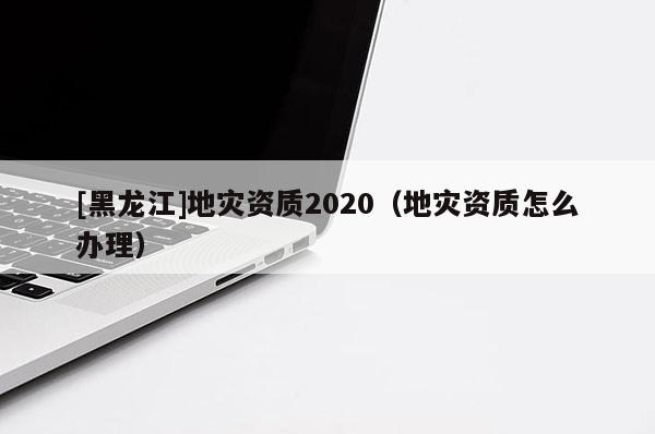 [黑龙江]地灾资质2020（地灾资质怎么办理）