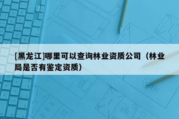 [黑龙江]哪里可以查询林业资质公司（林业局是否有鉴定资质）
