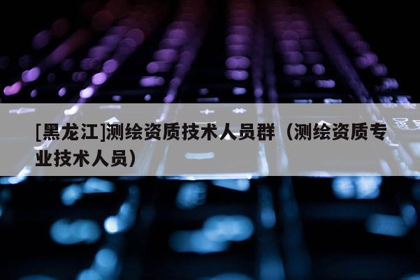 [黑龙江]测绘资质技术人员群（测绘资质专业技术人员）