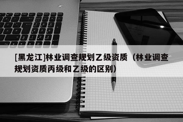 [黑龙江]林业调查规划乙级资质（林业调查规划资质丙级和乙级的区别）