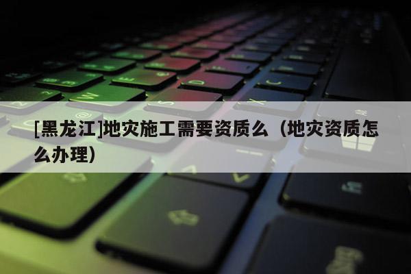 [黑龙江]地灾施工需要资质么（地灾资质怎么办理）