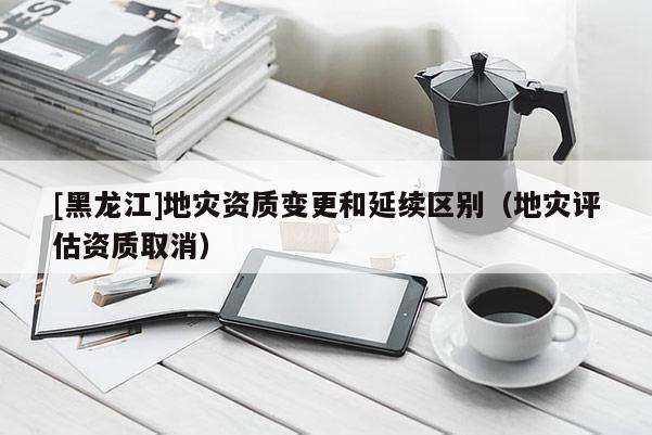 [黑龙江]地灾资质变更和延续区别（地灾评估资质取消）