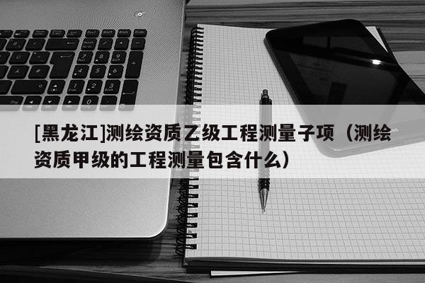 [黑龙江]测绘资质乙级工程测量子项（测绘资质甲级的工程测量包含什么）