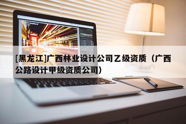 [黑龙江]广西林业设计公司乙级资质（广西公路设计甲级资质公司）