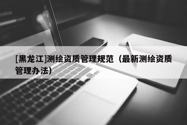 [黑龙江]测绘资质管理规范（最新测绘资质管理办法）