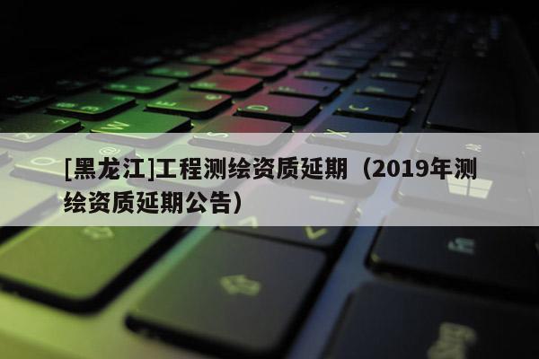 [黑龙江]工程测绘资质延期（2019年测绘资质延期公告）