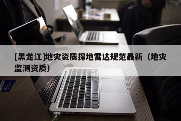 [黑龙江]地灾资质探地雷达规范最新（地灾监测资质）