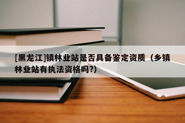 [黑龙江]镇林业站是否具备鉴定资质（乡镇林业站有执法资格吗?）