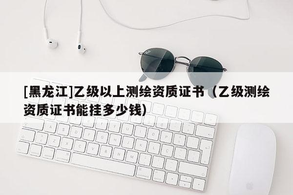 [黑龙江]乙级以上测绘资质证书（乙级测绘资质证书能挂多少钱）