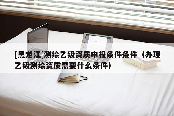 [黑龙江]测绘乙级资质申报条件条件（办理乙级测绘资质需要什么条件）