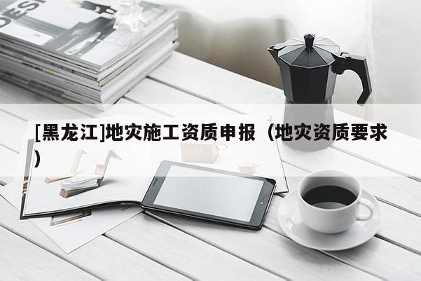 [黑龙江]地灾施工资质申报（地灾资质要求）