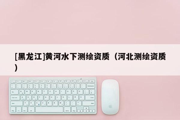 [黑龙江]黄河水下测绘资质（河北测绘资质）