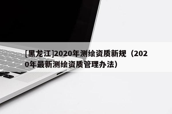 [黑龙江]2020年测绘资质新规（2020年最新测绘资质管理办法）