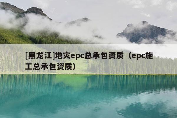 [黑龙江]地灾epc总承包资质（epc施工总承包资质）