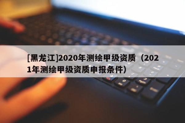 [黑龙江]2020年测绘甲级资质（2021年测绘甲级资质申报条件）