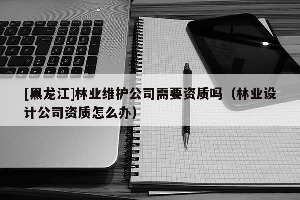 [黑龙江]林业维护公司需要资质吗（林业设计公司资质怎么办）