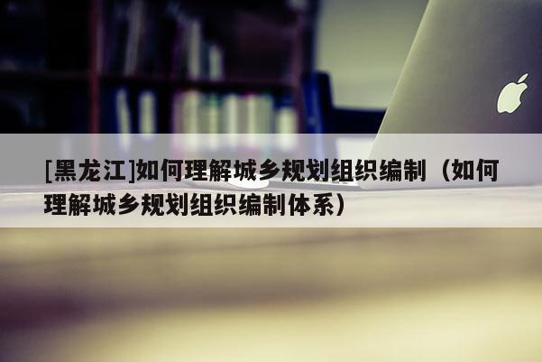 [黑龙江]如何理解城乡规划组织编制（如何理解城乡规划组织编制体系）