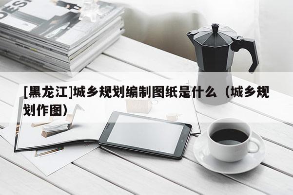 [黑龙江]城乡规划编制图纸是什么（城乡规划作图）